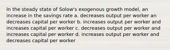 In the steady state of Solow's exogenous growth model, an increase in the savings rate a. decreases output per worker an decreases capital per worker b. increases output per worker and increases capital per worker c. decreases output per worker and increases capital per worker d. increases output per worker and decreases capital per worker