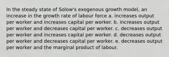 In the steady state of Solow's exogenous growth model, an increase in the growth rate of labour force a. increases output per worker and increases capital per worker. b. increases output per worker and decreases capital per worker. c. decreases output per worker and increases capital per worker. d. decreases output per worker and decreases capital per worker. e. decreases output per worker and the marginal product of labour.