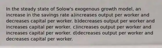 In the steady state of Solow's exogenous growth model, an increase in the savings rate a)increases output per worker and decreases capital per worker. b)decreases output per worker and increases capital per worker. c)increases output per worker and increases capital per worker. d)decreases output per worker and decreases capital per worker.