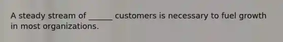 A steady stream of ______ customers is necessary to fuel growth in most organizations.