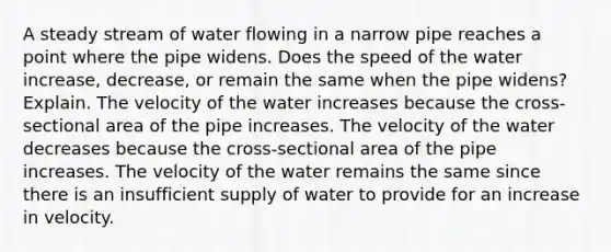 A steady stream of water flowing in a narrow pipe reaches a point where the pipe widens. Does the speed of the water increase, decrease, or remain the same when the pipe widens? Explain. The velocity of the water increases because the cross-sectional area of the pipe increases. The velocity of the water decreases because the cross-sectional area of the pipe increases. The velocity of the water remains the same since there is an insufficient supply of water to provide for an increase in velocity.