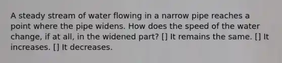 A steady stream of water flowing in a narrow pipe reaches a point where the pipe widens. How does the speed of the water change, if at all, in the widened part? [] It remains the same. [] It increases. [] It decreases.