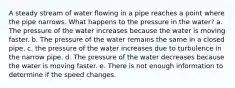 A steady stream of water flowing in a pipe reaches a point where the pipe narrows. What happens to the pressure in the water? a. The pressure of the water increases because the water is moving faster. b. The pressure of the water remains the same in a closed pipe. c. the pressure of the water increases due to turbulence in the narrow pipe. d. The pressure of the water decreases because the water is moving faster. e. There is not enough information to determine if the speed changes.