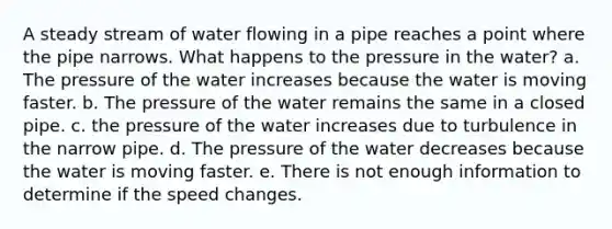 A steady stream of water flowing in a pipe reaches a point where the pipe narrows. What happens to the pressure in the water? a. The pressure of the water increases because the water is moving faster. b. The pressure of the water remains the same in a closed pipe. c. the pressure of the water increases due to turbulence in the narrow pipe. d. The pressure of the water decreases because the water is moving faster. e. There is not enough information to determine if the speed changes.