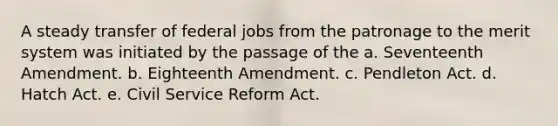 A steady transfer of federal jobs from the patronage to the merit system was initiated by the passage of the a. Seventeenth Amendment. b. Eighteenth Amendment. c. Pendleton Act. d. Hatch Act. e. Civil Service Reform Act.