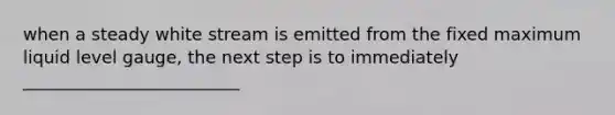 when a steady white stream is emitted from the fixed maximum liquid level gauge, the next step is to immediately _________________________