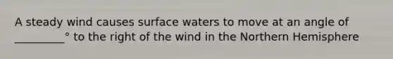 A steady wind causes surface waters to move at an angle of _________° to the right of the wind in the Northern Hemisphere