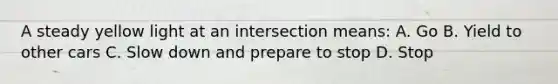 A steady yellow light at an intersection means: A. Go B. Yield to other cars C. Slow down and prepare to stop D. Stop