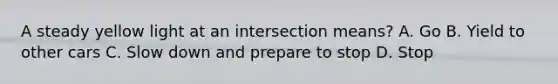 A steady yellow light at an intersection means? A. Go B. Yield to other cars C. Slow down and prepare to stop D. Stop