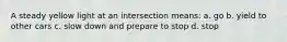 A steady yellow light at an intersection means: a. go b. yield to other cars c. slow down and prepare to stop d. stop