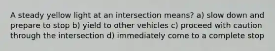 A steady yellow light at an intersection means? a) slow down and prepare to stop b) yield to other vehicles c) proceed with caution through the intersection d) immediately come to a complete stop