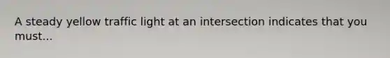 A steady yellow traffic light at an intersection indicates that you must...