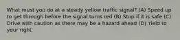 What must you do at a steady yellow traffic signal? (A) Speed up to get through before the signal turns red (B) Stop if it is safe (C) Drive with caution as there may be a hazard ahead (D) Yield to your right