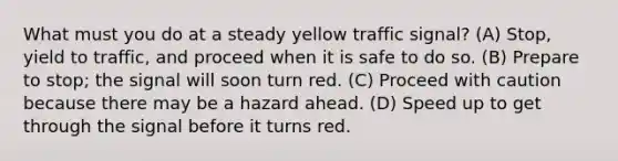 What must you do at a steady yellow traffic signal? (A) Stop, yield to traffic, and proceed when it is safe to do so. (B) Prepare to stop; the signal will soon turn red. (C) Proceed with caution because there may be a hazard ahead. (D) Speed up to get through the signal before it turns red.