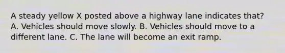 A steady yellow X posted above a highway lane indicates that? A. Vehicles should move slowly. B. Vehicles should move to a different lane. C. The lane will become an exit ramp.