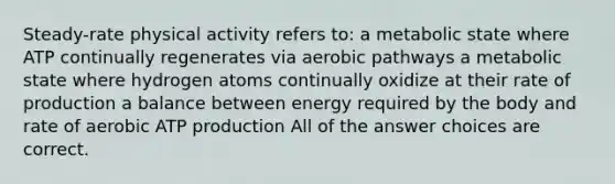 Steady-rate physical activity refers to: a metabolic state where ATP continually regenerates via aerobic pathways a metabolic state where hydrogen atoms continually oxidize at their rate of production a balance between energy required by the body and rate of aerobic ATP production All of the answer choices are correct.