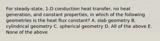 For steady-state, 1-D conduction heat transfer, no heat generation, and constant properties, in which of the following geometries is the heat flux constant? A. slab geometry B. cylindrical geometry C. spherical geometry D. All of the above E. None of the above