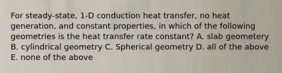 For steady-state, 1-D conduction heat transfer, no heat generation, and constant properties, in which of the following geometries is the heat transfer rate constant? A. slab geometery B. cylindrical geometry C. Spherical geometry D. all of the above E. none of the above