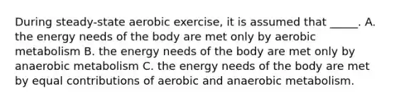 During steady-state aerobic exercise, it is assumed that _____. A. the energy needs of the body are met only by aerobic metabolism B. the energy needs of the body are met only by anaerobic metabolism C. the energy needs of the body are met by equal contributions of aerobic and anaerobic metabolism.