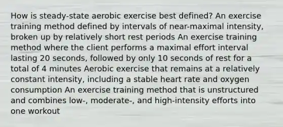 How is steady-state aerobic exercise best defined? An exercise training method defined by intervals of near-maximal intensity, broken up by relatively short rest periods An exercise training method where the client performs a maximal effort interval lasting 20 seconds, followed by only 10 seconds of rest for a total of 4 minutes Aerobic exercise that remains at a relatively constant intensity, including a stable heart rate and oxygen consumption An exercise training method that is unstructured and combines low-, moderate-, and high-intensity efforts into one workout