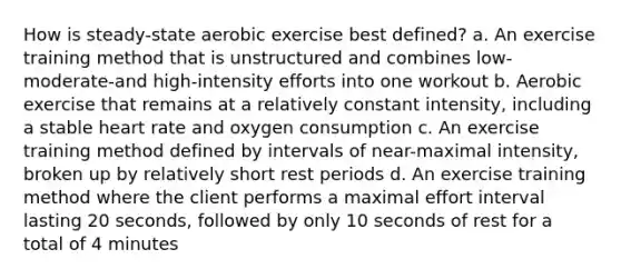 How is steady-state aerobic exercise best defined? a. An exercise training method that is unstructured and combines low-moderate-and high-intensity efforts into one workout b. Aerobic exercise that remains at a relatively constant intensity, including a stable heart rate and oxygen consumption c. An exercise training method defined by intervals of near-maximal intensity, broken up by relatively short rest periods d. An exercise training method where the client performs a maximal effort interval lasting 20 seconds, followed by only 10 seconds of rest for a total of 4 minutes