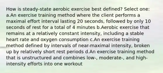 How is steady-state aerobic exercise best defined? Select one: a.An exercise training method where the client performs a maximal effort interval lasting 20 seconds, followed by only 10 seconds of rest for a total of 4 minutes b.Aerobic exercise that remains at a relatively constant intensity, including a stable heart rate and oxygen consumption c.An exercise training method defined by intervals of near-maximal intensity, broken up by relatively short rest periods d.An exercise training method that is unstructured and combines low-, moderate-, and high-intensity efforts into one workout