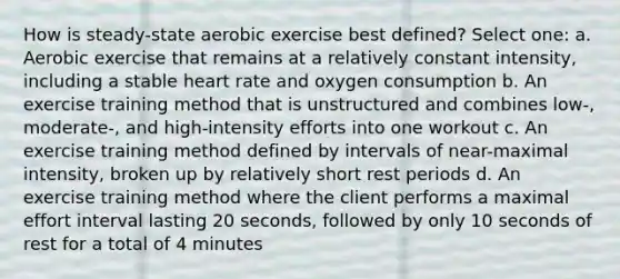 How is steady-state aerobic exercise best defined? Select one: a. Aerobic exercise that remains at a relatively constant intensity, including a stable heart rate and oxygen consumption b. An exercise training method that is unstructured and combines low-, moderate-, and high-intensity efforts into one workout c. An exercise training method defined by intervals of near-maximal intensity, broken up by relatively short rest periods d. An exercise training method where the client performs a maximal effort interval lasting 20 seconds, followed by only 10 seconds of rest for a total of 4 minutes