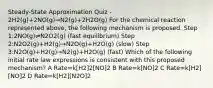 Steady-State Approximation Quiz - 2H2(g)+2NO(g)→N2(g)+2H2O(g) For the chemical reaction represented above, the following mechanism is proposed. Step 1:2NO(g)⇌N2O2(g) (fast equilibrium) Step 2:N2O2(g)+H2(g)→N2O(g)+H2O(g) (slow) Step 3:N2O(g)+H2(g)→N2(g)+H2O(g) (fast) Which of the following initial rate law expressions is consistent with this proposed mechanism? A Rate=k[H2]2[NO]2 B Rate=k[NO]2 C Rate=k[H2][NO]2 D Rate=k[H2][N2O]2