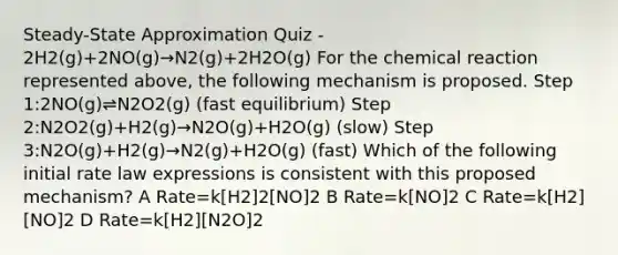 Steady-State Approximation Quiz - 2H2(g)+2NO(g)→N2(g)+2H2O(g) For the chemical reaction represented above, the following mechanism is proposed. Step 1:2NO(g)⇌N2O2(g) (fast equilibrium) Step 2:N2O2(g)+H2(g)→N2O(g)+H2O(g) (slow) Step 3:N2O(g)+H2(g)→N2(g)+H2O(g) (fast) Which of the following initial rate law expressions is consistent with this proposed mechanism? A Rate=k[H2]2[NO]2 B Rate=k[NO]2 C Rate=k[H2][NO]2 D Rate=k[H2][N2O]2