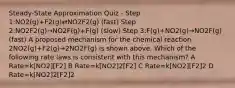 Steady-State Approximation Quiz - Step 1:NO2(g)+F2(g)⇄NO2F2(g) (fast) Step 2:NO2F2(g)→NO2F(g)+F(g) (slow) Step 3:F(g)+NO2(g)→NO2F(g) (fast) A proposed mechanism for the chemical reaction 2NO2(g)+F2(g)→2NO2F(g) is shown above. Which of the following rate laws is consistent with this mechanism? A Rate=k[NO2][F2] B Rate=k[NO2]2[F2] C Rate=k[NO2][F2]2 D Rate=k[NO2]2[F2]2