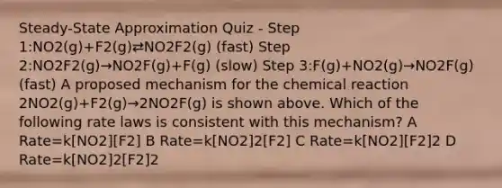 Steady-State Approximation Quiz - Step 1:NO2(g)+F2(g)⇄NO2F2(g) (fast) Step 2:NO2F2(g)→NO2F(g)+F(g) (slow) Step 3:F(g)+NO2(g)→NO2F(g) (fast) A proposed mechanism for the chemical reaction 2NO2(g)+F2(g)→2NO2F(g) is shown above. Which of the following rate laws is consistent with this mechanism? A Rate=k[NO2][F2] B Rate=k[NO2]2[F2] C Rate=k[NO2][F2]2 D Rate=k[NO2]2[F2]2