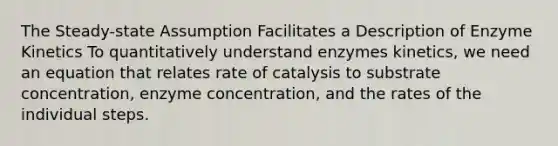 The Steady-state Assumption Facilitates a Description of Enzyme Kinetics To quantitatively understand enzymes kinetics, we need an equation that relates rate of catalysis to substrate concentration, enzyme concentration, and the rates of the individual steps.