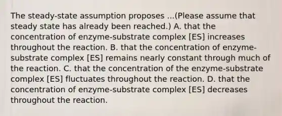 The steady-state assumption proposes ...(Please assume that steady state has already been reached.) A. that the concentration of enzyme-substrate complex [ES] increases throughout the reaction. B. that the concentration of enzyme-substrate complex [ES] remains nearly constant through much of the reaction. C. that the concentration of the enzyme-substrate complex [ES] fluctuates throughout the reaction. D. that the concentration of enzyme-substrate complex [ES] decreases throughout the reaction.