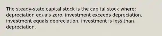 The steady-state capital stock is the capital stock where: depreciation equals zero. investment exceeds depreciation. investment equals depreciation. investment is less than depreciation.