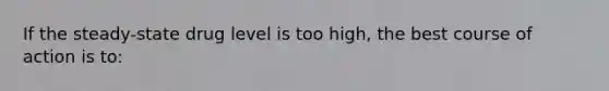 If the steady-state drug level is too high, the best course of action is to: