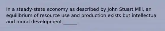 In a steady-state economy as described by John Stuart Mill, an equilibrium of resource use and production exists but intellectual and moral development ______.