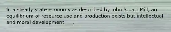 In a steady-state economy as described by John Stuart Mill, an equilibrium of resource use and production exists but intellectual and moral development ___.