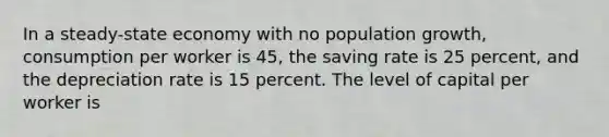 In a steady-state economy with no population​ growth, consumption per worker is​ 45, the saving rate is 25​ percent, and the depreciation rate is 15 percent. The level of capital per worker is​