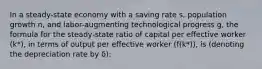 In a steady-state economy with a saving rate s, population growth n, and labor-augmenting technological progress g, the formula for the steady-state ratio of capital per effective worker (k*), in terms of output per effective worker (f(k*)), is (denoting the depreciation rate by δ):