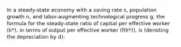 In a steady-state economy with a saving rate s, population growth n, and labor-augmenting technological progress g, the formula for the steady-state ratio of capital per effective worker (k*), in terms of output per effective worker (f(k*)), is (denoting the depreciation by d):