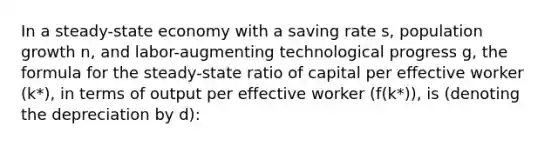 In a steady-state economy with a saving rate s, population growth n, and labor-augmenting technological progress g, the formula for the steady-state ratio of capital per effective worker (k*), in terms of output per effective worker (f(k*)), is (denoting the depreciation by d):