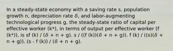 In a steady-state economy with a saving rate s, population growth n, depreciation rate 𝛿, and labor-augmenting technological progress g, the steady-state ratio of capital per effective worker (k*), in terms of output per effective worker (f (k*)), is sf (k) / (𝛿 + n + g). s / ((f (k))(𝛿 + n + g)). f (k) / ((s)(𝛿 + n + g)). (s - f (k)) / (𝛿 + n + g).