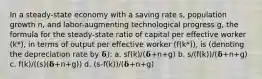 In a steady-state economy with a saving rate s, population growth n, and labor-augmenting technological progress g, the formula for the steady-state ratio of capital per effective worker (k*), in terms of output per effective worker (f(k*)), is (denoting the depreciation rate by 𝛅): a. sf(k)/(𝛅+n+g) b. s/(f(k))/(𝛅+n+g) c. f(k)/((s)(𝛅+n+g)) d. (s-f(k))/(𝛅+n+g)