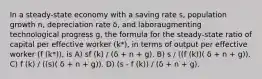 In a steady-state economy with a saving rate s, population growth n, depreciation rate δ, and laboraugmenting technological progress g, the formula for the steady-state ratio of capital per effective worker (k*), in terms of output per effective worker (f (k*)), is A) sf (k) / (δ + n + g). B) s / ((f (k))( δ + n + g)). C) f (k) / ((s)( δ + n + g)). D) (s - f (k)) / (δ + n + g).