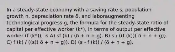 In a steady-state economy with a saving rate s, population growth n, depreciation rate δ, and laboraugmenting technological progress g, the formula for the steady-state ratio of capital per effective worker (k*), in terms of output per effective worker (f (k*)), is A) sf (k) / (δ + n + g). B) s / ((f (k))( δ + n + g)). C) f (k) / ((s)( δ + n + g)). D) (s - f (k)) / (δ + n + g).