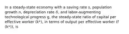 In a steady-state economy with a saving rate s, population growth n, depreciation rate 𝛿, and labor-augmenting technological progress g, the steady-state ratio of capital per effective worker (k*), in terms of output per effective worker (f (k*)), is