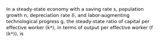 In a steady-state economy with a saving rate s, population growth n, depreciation rate 𝛿, and labor-augmenting technological progress g, the steady-state ratio of capital per effective worker (k*), in terms of output per effective worker (f (k*)), is