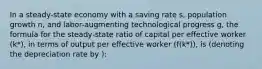 In a steady-state economy with a saving rate s, population growth n, and labor-augmenting technological progress g, the formula for the steady-state ratio of capital per effective worker (k*), in terms of output per effective worker (f(k*)), is (denoting the depreciation rate by ):