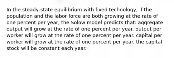 In the steady-state equilibrium with fixed technology, if the population and the labor force are both growing at the rate of one percent per year, the Solow model predicts that: aggregate output will grow at the rate of one percent per year. output per worker will grow at the rate of one percent per year. capital per worker will grow at the rate of one percent per year. the capital stock will be constant each year.