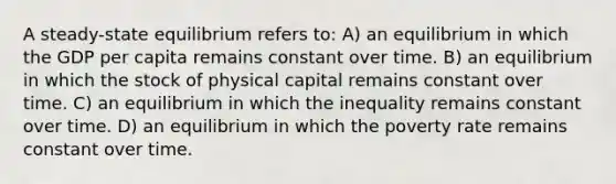 A steady-state equilibrium refers to: A) an equilibrium in which the GDP per capita remains constant over time. B) an equilibrium in which the stock of physical capital remains constant over time. C) an equilibrium in which the inequality remains constant over time. D) an equilibrium in which the poverty rate remains constant over time.